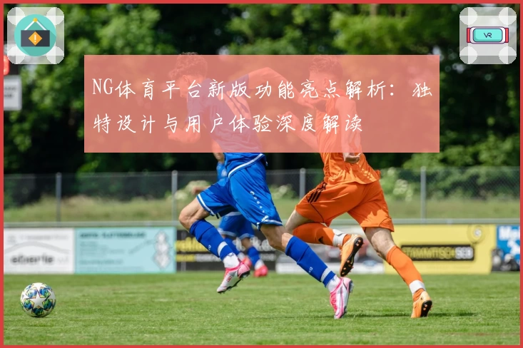 NG体育平台新版功能亮点解析：独特设计与用户体验深度解读