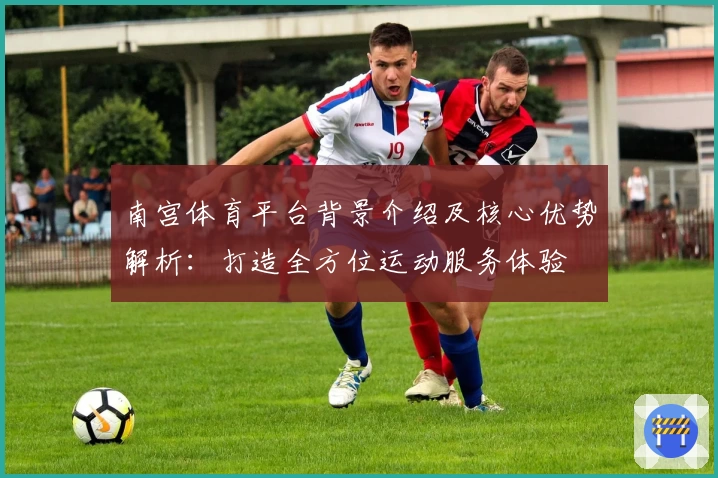 南宫体育平台背景介绍及核心优势解析：打造全方位运动服务体验