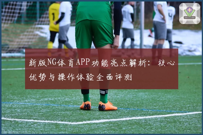 新版NG体育APP功能亮点解析：核心优势与操作体验全面评测