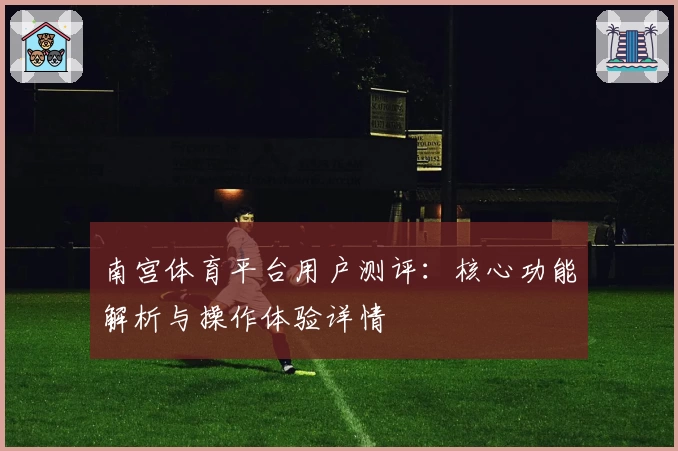 南宫体育平台用户测评：核心功能解析与操作体验详情